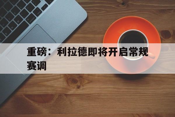 关于重磅：利拉德即将开启常规赛调的信息|hb电子官网
